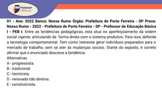 01 - Ano: 2022 Banca: Nosso Rumo Órgão: Prefeitura de Porto Ferreira - SP Prova:
Nosso Rumo - 2022 - Prefeitura de Porto Ferreira - SP - Professor de Educação Básica
I - PEB I. Entre as tendências pedagógicas, esta atua no aperfeiçoamento da ordem
social vigente, articulando de forma direta com o sistema produtivo. Para isso, defende
a tecnologia comportamental. Tem como interesse gerar indivíduos preparados para o
mercado de trabalho, sem se ater às mudanças sociais. Diante do exposto, é correto
aﬁrmar que o enunciado descreve a tendência
Alternativas
A - progressista.
B - tradicional.
C - tecnicista.
D - renovada não diretiva.
E - construtivista.
 
