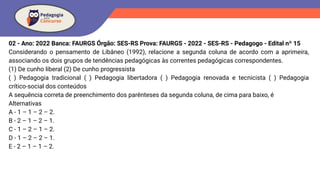 02 - Ano: 2022 Banca: FAURGS Órgão: SES-RS Prova: FAURGS - 2022 - SES-RS - Pedagogo - Edital nº 15
Considerando o pensamento de Libâneo (1992), relacione a segunda coluna de acordo com a aprimeira,
associando os dois grupos de tendências pedagógicas às correntes pedagógicas correspondentes.
(1) De cunho liberal (2) De cunho progressista
( ) Pedagogia tradicional ( ) Pedagogia libertadora ( ) Pedagogia renovada e tecnicista ( ) Pedagogia
crítico-social dos conteúdos
A sequência correta de preenchimento dos parênteses da segunda coluna, de cima para baixo, é
Alternativas
A - 1 – 1 – 2 – 2.
B - 2 – 1 – 2 – 1.
C - 1 – 2 – 1 – 2.
D - 1 – 2 – 2 – 1.
E - 2 – 1 – 1 – 2.
 