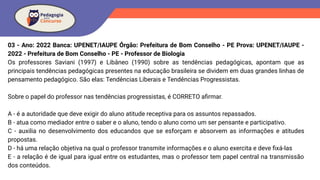 03 - Ano: 2022 Banca: UPENET/IAUPE Órgão: Prefeitura de Bom Conselho - PE Prova: UPENET/IAUPE -
2022 - Prefeitura de Bom Conselho - PE - Professor de Biologia
Os professores Saviani (1997) e Libâneo (1990) sobre as tendências pedagógicas, apontam que as
principais tendências pedagógicas presentes na educação brasileira se dividem em duas grandes linhas de
pensamento pedagógico. São elas: Tendências Liberais e Tendências Progressistas.
Sobre o papel do professor nas tendências progressistas, é CORRETO aﬁrmar.
A - é a autoridade que deve exigir do aluno atitude receptiva para os assuntos repassados.
B - atua como mediador entre o saber e o aluno, tendo o aluno como um ser pensante e participativo.
C - auxilia no desenvolvimento dos educandos que se esforçam e absorvem as informações e atitudes
propostas.
D - há uma relação objetiva na qual o professor transmite informações e o aluno exercita e deve ﬁxá-las
E - a relação é de igual para igual entre os estudantes, mas o professor tem papel central na transmissão
dos conteúdos.
 