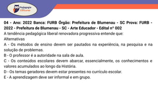 04 - Ano: 2022 Banca: FURB Órgão: Prefeitura de Blumenau - SC Prova: FURB -
2022 - Prefeitura de Blumenau - SC - Arte Educador - Edital nº 002
A tendência pedagógica liberal renovadora progressiva entende que:
Alternativas
A - Os métodos de ensino devem ser pautados na experiência, na pesquisa e na
solução de problemas.
B - O professor é a autoridade na sala de aula.
C - Os conteúdos escolares devem abarcar, essencialmente, os conhecimentos e
valores acumulados ao longo da História.
D - Os temas geradores devem estar presentes no currículo escolar.
E - A aprendizagem deve ser informal e em grupo.
 