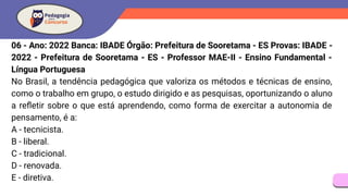06 - Ano: 2022 Banca: IBADE Órgão: Prefeitura de Sooretama - ES Provas: IBADE -
2022 - Prefeitura de Sooretama - ES - Professor MAE-II - Ensino Fundamental -
Língua Portuguesa
No Brasil, a tendência pedagógica que valoriza os métodos e técnicas de ensino,
como o trabalho em grupo, o estudo dirigido e as pesquisas, oportunizando o aluno
a reﬂetir sobre o que está aprendendo, como forma de exercitar a autonomia de
pensamento, é a:
A - tecnicista.
B - liberal.
C - tradicional.
D - renovada.
E - diretiva.
 