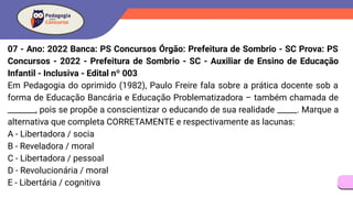 07 - Ano: 2022 Banca: PS Concursos Órgão: Prefeitura de Sombrio - SC Prova: PS
Concursos - 2022 - Prefeitura de Sombrio - SC - Auxiliar de Ensino de Educação
Infantil - Inclusiva - Edital nº 003
Em Pedagogia do oprimido (1982), Paulo Freire fala sobre a prática docente sob a
forma de Educação Bancária e Educação Problematizadora – também chamada de
_______, pois se propõe a conscientizar o educando de sua realidade _____. Marque a
alternativa que completa CORRETAMENTE e respectivamente as lacunas:
A - Libertadora / socia
B - Reveladora / moral
C - Libertadora / pessoal
D - Revolucionária / moral
E - Libertária / cognitiva
 