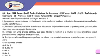 08 - Ano: 2022 Banca: IBADE Órgão: Prefeitura de Sooretama - ES Provas: IBADE - 2022 - Prefeitura de
Sooretama - ES - Professor MAE-II - Ensino Fundamental - Língua Portuguesa
Na visão freiriana, o modelo de Educação Bancária é:
I. baseado na transmissão de conhecimento onde os alunos recebem o depósito do conteúdo sem reﬂexão;
não há transformação.
II. permeado pelo autoritarismo, dizendo aos educandos o que devem fazer e o que responder; portanto, eles
vivenciam uma pedagogia da resposta.
III. ﬁrmado em uma prática política, que pode libertar o homem e a mulher de sua ignorância social
possibilitando a luta pelos direitos básicos.
IV. fundamentado no diálogo entre professor e aluno, procurando transformar o estudante em um aprendiz
ativo.
Estão corretas apenas:
A - I, II e III.
B - II, III e IV.
C - I e III.
D - I e II.
 