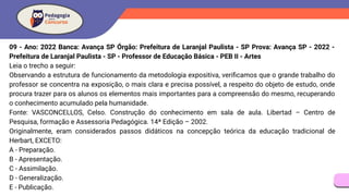 09 - Ano: 2022 Banca: Avança SP Órgão: Prefeitura de Laranjal Paulista - SP Prova: Avança SP - 2022 -
Prefeitura de Laranjal Paulista - SP - Professor de Educação Básica - PEB II - Artes
Leia o trecho a seguir:
Observando a estrutura de funcionamento da metodologia expositiva, veriﬁcamos que o grande trabalho do
professor se concentra na exposição, o mais clara e precisa possível, a respeito do objeto de estudo, onde
procura trazer para os alunos os elementos mais importantes para a compreensão do mesmo, recuperando
o conhecimento acumulado pela humanidade.
Fonte: VASCONCELLOS, Celso. Construção do conhecimento em sala de aula. Libertad – Centro de
Pesquisa, formação e Assessoria Pedagógica. 14ª Edição – 2002.
Originalmente, eram considerados passos didáticos na concepção teórica da educação tradicional de
Herbart, EXCETO:
A - Preparação.
B - Apresentação.
C - Assimilação.
D - Generalização.
E - Publicação.
 