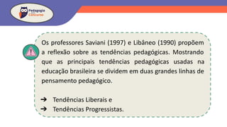 Os professores Saviani (1997) e Libâneo (1990) propõem
a reflexão sobre as tendências pedagógicas. Mostrando
que as principais tendências pedagógicas usadas na
educação brasileira se dividem em duas grandes linhas de
pensamento pedagógico.
➔ Tendências Liberais e
➔ Tendências Progressistas.
 