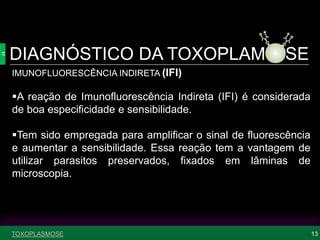 DIAGNÓSTICO DA TOXOPLAM SE
13
IMUNOFLUORESCÊNCIA INDIRETA (IFI)
A reação de Imunofluorescência Indireta (IFI) é considerada
de boa especificidade e sensibilidade.
Tem sido empregada para amplificar o sinal de fluorescência
e aumentar a sensibilidade. Essa reação tem a vantagem de
utilizar parasitos preservados, fixados em lâminas de
microscopia.
TOXOPLASMOSE
 