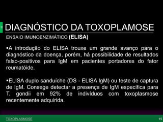 DIAGNÓSTICO DA TOXOPLAMOSE
15
ENSAIO IMUNOENZIMÁTICO (ELISA)
A introdução do ELISA trouxe um grande avanço para o
diagnóstico da doença, porém, há possibilidade de resultados
falso-positivos para IgM em pacientes portadores do fator
reumatóide.
ELISA duplo sanduíche (DS - ELISA IgM) ou teste de captura
de IgM. Consege detectar a presença de IgM específica para
T. gondii em 92% de indivíduos com toxoplasmose
recentemente adquirida.
TOXOPLASMOSE
 