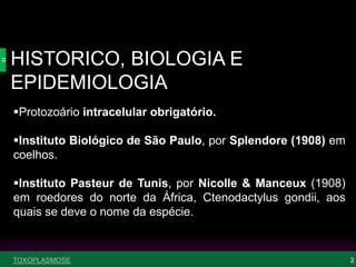 HISTORICO, BIOLOGIA E
EPIDEMIOLOGIA
2
Protozoário intracelular obrigatório.
Instituto Biológico de São Paulo, por Splendore (1908) em
coelhos.
Instituto Pasteur de Tunis, por Nicolle & Manceux (1908)
em roedores do norte da África, Ctenodactylus gondii, aos
quais se deve o nome da espécie.
TOXOPLASMOSE
 