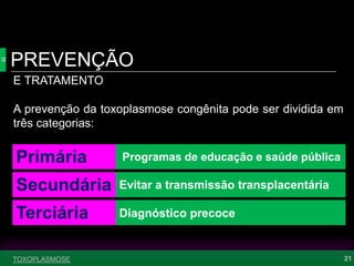 PREVENÇÃO
21TOXOPLASMOSE
E TRATAMENTO
A prevenção da toxoplasmose congênita pode ser dividida em
três categorias:
Primária
Secundária
Terciária
Programas de educação e saúde pública
Evitar a transmissão transplacentária
Diagnóstico precoce
 