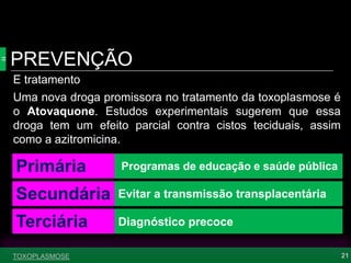 PREVENÇÃO
21TOXOPLASMOSE
E tratamento
Primária
Secundária
Terciária
Programas de educação e saúde pública
Evitar a transmissão transplacentária
Diagnóstico precoce
Uma nova droga promissora no tratamento da toxoplasmose é
o Atovaquone. Estudos experimentais sugerem que essa
droga tem um efeito parcial contra cistos teciduais, assim
como a azitromicina.
 