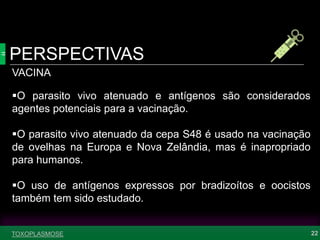 PERSPECTIVAS
22TOXOPLASMOSE
VACINA
O parasito vivo atenuado e antígenos são considerados
agentes potenciais para a vacinação.
O parasito vivo atenuado da cepa S48 é usado na vacinação
de ovelhas na Europa e Nova Zelândia, mas é inapropriado
para humanos.
O uso de antígenos expressos por bradizoítos e oocistos
também tem sido estudado.
 