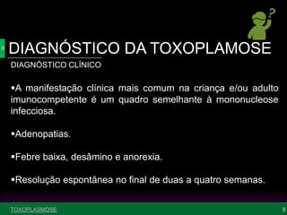 DIAGNÓSTICO DA TOXOPLAMOSE
5
DIAGNÓSTICO CLÍNICO
A manifestação clínica mais comum na criança e/ou adulto
imunocompetente é um quadro semelhante à mononucleose
infecciosa.
Adenopatias.
Febre baixa, desâmino e anorexia.
Resolução espontânea no final de duas a quatro semanas.
TOXOPLASMOSE
 
