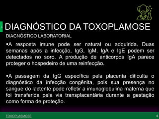 DIAGNÓSTICO DA TOXOPLAMOSE
6
DIAGNÓSTICO LABORATORIAL
A resposta imune pode ser natural ou adquirida. Duas
semanas após a infecção, IgG, IgM, IgA e IgE podem ser
detectados no soro. A produção de anticorpos IgA parece
proteger o hospedeiro de uma reinfecção.
A passagem da IgG específica pela placenta dificulta o
diagnóstico da infecção congênita, pois sua presença no
sangue do lactente pode refletir a imunoglobulina materna que
foi transferida pela via transplacentária durante a gestação
como forma de proteção.
TOXOPLASMOSE
 