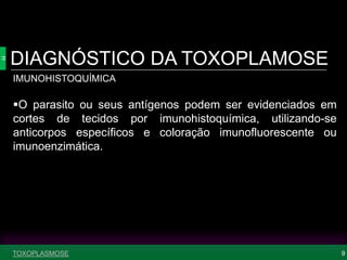DIAGNÓSTICO DA TOXOPLAMOSE
9
IMUNOHISTOQUÍMICA
O parasito ou seus antígenos podem ser evidenciados em
cortes de tecidos por imunohistoquímica, utilizando-se
anticorpos específicos e coloração imunofluorescente ou
imunoenzimática.
TOXOPLASMOSE
 