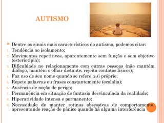 AUTISMO
 Dentre os sinais mais característicos do autismo, podemos citar:
1. Tendência ao isolamento;
2. Movimentos repetitivos, aparentemente sem função e sem objetivo
(esteriotipia);
3. Dificuldade no relacionamento com outras pessoas (não mantém
diálogo, mantém o olhar distante, rejeita contatos físicos);
4. Faz uso de seu nome quando se refere a si próprio;
5. Repete palavras ou frases constantemente (ecolalia);
6. Ausência de noção de perigo;
7. Permanência em situação de fantasia desvinculada da realidade;
8. Hiperatividade intensa e permanente;
9. Necessidade de manter rotinas obsessivas de comportamento,
apresentando reação de pânico quando há alguma interferência
 