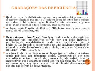 GRADAÇÕES DAS DEFICIÊNCIAS
 Qualquer tipo de deficiência apresenta gradações: há pessoas com
comprometimentos maiores, que exigem equipamentos como cadeira
de rodas, e há outras cujas limitações são menores; algumas
conseguem aprender a ler e escrever, mas outras não
 A Organização Mundial da Saúde (OMS) define estes graus usando
as seguintes classificações:
 Desvantagem (handicap): "No domínio da saúde, a desvantagem
representa um impedimento sofrido por um dado indivíduo,
resultante de uma deficiência ou de uma incapacidade, que lhe
limita ou lhe impede o desempenho de uma atividade considerada
normal para ele, levando em conta a idade, o sexo e os fatores sócio-
culturais" (OMS, 1980, p. 37).
 A situação de desvantagem só se determina em relação a outros,
sendo por isso um fenômeno social. Caracteriza-se por uma
discordância entre o nível de desempenho do indivíduo e as
expectativas que o seu grupo social tem em relação a ele. A situação
de desvantagem expressa, pois, o conjunto de atitudes e respostas
dos que não sofrem de desvantagens.
 