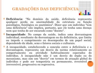 GRADAÇÕES DAS DEFICIÊNCIAS
 Deficiência: "No domínio da saúde, deficiência representa
qualquer perda ou anormalidade da estrutura ou função
psicológica, fisiológica ou anatômica". Dizer que um indivíduo "tem
uma deficiência" não implica, portanto, que ele tenha uma doença
nem que tenha de ser encarado como "doente".
 Incapacidade: No campo da saúde, indica uma desvantagem
individual, resultante da desvantagem ou da deficiência, que limita
ou impede o cumprimento ou desempenho de um papel social,
dependendo da idade, sexo e fatores sociais e culturais.
 A incapacidade, estabelecendo a conexão entre a deficiência e a
desvantagem, representa um desvio da norma relativamente ao
comportamento ou atividade habitualmente esperados do
indivíduo. A incapacidade não é um desvio do órgão ou do
mecanismo, mas sim um "desvio" em termos de atuação global do
indivíduo e pode ser temporária ou permanente, reversível ou
irreversível, progressiva ou regressiva.
 