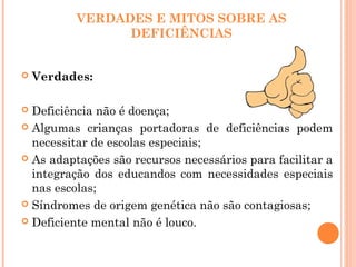 VERDADES E MITOS SOBRE AS
DEFICIÊNCIAS
 Verdades:
 Deficiência não é doença;
 Algumas crianças portadoras de deficiências podem
necessitar de escolas especiais;
 As adaptações são recursos necessários para facilitar a
integração dos educandos com necessidades especiais
nas escolas;
 Síndromes de origem genética não são contagiosas;
 Deficiente mental não é louco.
 