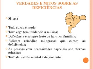 VERDADES E MITOS SOBRE AS
DEFICIÊNCIAS
 Mitos:
 Todo surdo é mudo;
 Todo cego tem tendência à música;
 Deficiência é sempre fruto de herança familiar;
 Existem remédios milagrosos que curam as
deficiências;
 As pessoas com necessidades especiais são eternas
crianças;
 Todo deficiente mental é dependente.
 