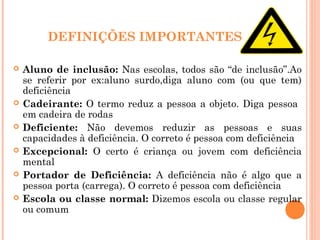 DEFINIÇÕES IMPORTANTES
 Aluno de inclusão: Nas escolas, todos são “de inclusão”.Ao
se referir por ex:aluno surdo,diga aluno com (ou que tem)
deficiência
 Cadeirante: O termo reduz a pessoa a objeto. Diga pessoa
em cadeira de rodas
 Deficiente: Não devemos reduzir as pessoas e suas
capacidades à deficiência. O correto é pessoa com deficiência
 Excepcional: O certo é criança ou jovem com deficiência
mental
 Portador de Deficiência: A deficiência não é algo que a
pessoa porta (carrega). O correto é pessoa com deficiência
 Escola ou classe normal: Dizemos escola ou classe regular
ou comum
 