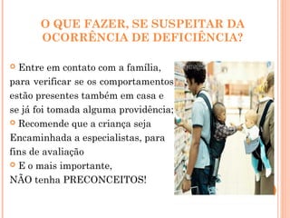 O QUE FAZER, SE SUSPEITAR DA
OCORRÊNCIA DE DEFICIÊNCIA?
 Entre em contato com a família,
para verificar se os comportamentos
estão presentes também em casa e
se já foi tomada alguma providência;
 Recomende que a criança seja
Encaminhada a especialistas, para
fins de avaliação
 E o mais importante,
NÃO tenha PRECONCEITOS!
 
