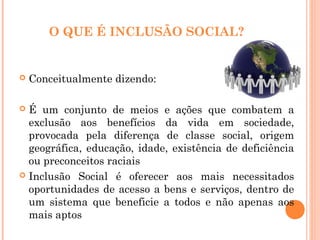 O QUE É INCLUSÃO SOCIAL?
 Conceitualmente dizendo:
 É um conjunto de meios e ações que combatem a
exclusão aos benefícios da vida em sociedade,
provocada pela diferença de classe social, origem
geográfica, educação, idade, existência de deficiência
ou preconceitos raciais
 Inclusão Social é oferecer aos mais necessitados
oportunidades de acesso a bens e serviços, dentro de
um sistema que beneficie a todos e não apenas aos
mais aptos
 