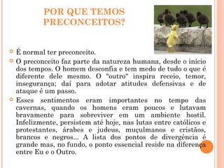 POR QUE TEMOS
PRECONCEITOS?
 É normal ter preconceito.
 O preconceito faz parte da natureza humana, desde o início
dos tempos. O homem desconfia e tem medo de tudo o que é
diferente dele mesmo. O "outro" inspira receio, temor,
insegurança; daí para adotar atitudes defensivas e de
ataque é um passo.
 Esses sentimentos eram importantes no tempo das
cavernas, quando os homens eram poucos e lutavam
bravamente para sobreviver em um ambiente hostil.
Infelizmente, persistem até hoje, nas lutas entre católicos e
protestantes, árabes e judeus, muçulmanos e cristãos,
brancos e negros... A lista dos pontos de divergência é
grande mas, no fundo, o ponto essencial reside na diferença
entre Eu e o Outro.
 