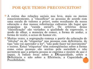 POR QUE TEMOS PRECONCEITOS?
 A rotina das relações sociais nos leva, mais ou menos
conscientemente, a "classificar" as pessoas de acordo com
uma escala de valores a priori, como resultante da nossa
educação e das nossas referências culturais (do lugar que
ocupamos na "escala social"). Os critérios dessa
"classificação" são variados: a qualidade da expressão, o
modo de olhar, a maneira de comer, a forma de andar, a
forma de vestir, o senso de humor etc.
 Muitas vezes, a segregação começa a partir da colocação de
"rótulos" ou de "etiquetas" nas pessoas com deficiência, do
tipo "não vai aprender a ler", "não pode fazer tal movimento"
e outros. Estas "etiquetas" têm conseqüências sobre a forma
como estas pessoas são aceitas pela sociedade e não
permitem que a própria pessoa se exprima e mostre do que é
capaz. A ênfase recai sobre a INcapacidade, sobre a
Deficiência e não sobre a Eficiência, a Capacidade, a
Possibilidade.
 