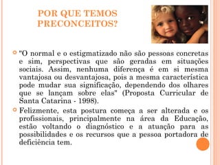 POR QUE TEMOS
PRECONCEITOS?
 "O normal e o estigmatizado não são pessoas concretas
e sim, perspectivas que são geradas em situações
sociais. Assim, nenhuma diferença é em si mesma
vantajosa ou desvantajosa, pois a mesma característica
pode mudar sua significação, dependendo dos olhares
que se lançam sobre elas" (Proposta Curricular de
Santa Catarina - 1998).
 Felizmente, esta postura começa a ser alterada e os
profissionais, principalmente na área da Educação,
estão voltando o diagnóstico e a atuação para as
possibilidades e os recursos que a pessoa portadora de
deficiência tem.
 