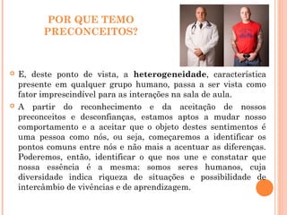 POR QUE TEMO
PRECONCEITOS?
 E, deste ponto de vista, a heterogeneidade, característica
presente em qualquer grupo humano, passa a ser vista como
fator imprescindível para as interações na sala de aula.
 A partir do reconhecimento e da aceitação de nossos
preconceitos e desconfianças, estamos aptos a mudar nosso
comportamento e a aceitar que o objeto destes sentimentos é
uma pessoa como nós, ou seja, começaremos a identificar os
pontos comuns entre nós e não mais a acentuar as diferenças.
Poderemos, então, identificar o que nos une e constatar que
nossa essência é a mesma: somos seres humanos, cuja
diversidade indica riqueza de situações e possibilidade de
intercâmbio de vivências e de aprendizagem.
 