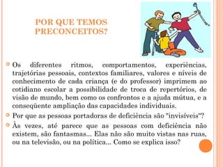 POR QUE TEMOS
PRECONCEITOS?
 Os diferentes ritmos, comportamentos, experiências,
trajetórias pessoais, contextos familiares, valores e níveis de
conhecimento de cada criança (e do professor) imprimem ao
cotidiano escolar a possibilidade de troca de repertórios, de
visão de mundo, bem como os confrontos e a ajuda mútua, e a
conseqüente ampliação das capacidades individuais.
 Por que as pessoas portadoras de deficiência são "invisíveis"?
 Às vezes, até parece que as pessoas com deficiência não
existem, são fantasmas... Elas não são muito vistas nas ruas,
ou na televisão, ou na política... Como se explica isso?
 