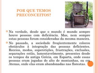 POR QUE TEMOS
PRECONCEITOS?
 Na verdade, desde que o mundo é mundo sempre
houve pessoas com deficiência. Mas, nem sempre
estas pessoas foram consideradas da mesma maneira.
 No passado, a sociedade freqüentemente colocou
obstáculos à integração das pessoas deficientes.
Receios, medos, superstições, frustrações, exclusões,
separações estão, lamentavelmente, presentes desde
os tempos da antiga Grécia, em Esparta, onde essas
pessoas eram jogadas do alto de montanhas, ou em
Atenas, onde elas eram abandonadas nas florestas.
 