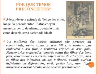 POR QUE TEMOS
PRECONCEITOS?
 Adotando esta atitude de "longe dos olhos,
longe do pensamento", Platão chegou
mesmo a ponto de afirmar, quando dizia
como deveria ser a sociedade ideal:
 "As mulheres dos nossos militares são pertença da
comunidade, assim como os seus filhos, e nenhum pai
conhecerá o seu filho e nenhuma criança os seus pais.
Funcionários preparados tomarão conta dos filhos dos bons
pais, colocando-os em certas enfermarias de educação, mas
os filhos dos inferiores, ou dos melhores, quando surjam
deficientes ou deformados, serão postos fora, num lugar
misterioso e desconhecido, onde deverão permanecer."
 