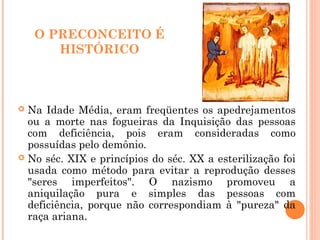 O PRECONCEITO É
HISTÓRICO
 Na Idade Média, eram freqüentes os apedrejamentos
ou a morte nas fogueiras da Inquisição das pessoas
com deficiência, pois eram consideradas como
possuídas pelo demônio.
 No séc. XIX e princípios do séc. XX a esterilização foi
usada como método para evitar a reprodução desses
"seres imperfeitos". O nazismo promoveu a
aniquilação pura e simples das pessoas com
deficiência, porque não correspondiam à "pureza" da
raça ariana.
 