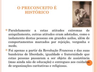 O PRECONCEITO É
HISTÓRICO
 Paralelamente a estas atitudes extremas de
aniquilamento, outras atitudes eram adotadas, como o
isolamento destas pessoas em grandes asilos, além de
comportamentos marcados por rejeição, vergonha e
medo.
 Foi apenas a partir da Revolução Francesa e das suas
bandeiras de liberdade, igualdade e fraternidade que
estas pessoas passaram a ser objeto de assistência
(mas ainda não de educação) e entregues aos cuidados
de organizações caritativas e religiosas.
 