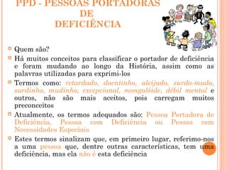 PPD - PESSOAS PORTADORAS
DE
DEFICIÊNCIA
 Quem são?
 Há muitos conceitos para classificar o portador de deficiência
e foram mudando ao longo da História, assim como as
palavras utilizadas para exprimi-los
 Termos como: retardado, doentinho, aleijado, surdo-mudo,
surdinho, mudinho, excepcional, mongolóide, débil mental e
outros, não são mais aceitos, pois carregam muitos
preconceitos
 Atualmente, os termos adequados são: Pessoa Portadora de
Deficiência, Pessoa com Deficiência ou Pessoa com
Necessidades Especiais
 Estes termos sinalizam que, em primeiro lugar, referimo-nos
a uma pessoa que, dentre outras características, tem uma
deficiência, mas ela não é esta deficiência
 