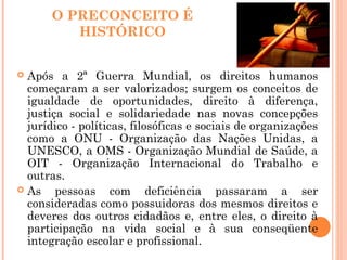 O PRECONCEITO É
HISTÓRICO
 Após a 2ª Guerra Mundial, os direitos humanos
começaram a ser valorizados; surgem os conceitos de
igualdade de oportunidades, direito à diferença,
justiça social e solidariedade nas novas concepções
jurídico - políticas, filosóficas e sociais de organizações
como a ONU - Organização das Nações Unidas, a
UNESCO, a OMS - Organização Mundial de Saúde, a
OIT - Organização Internacional do Trabalho e
outras.
 As pessoas com deficiência passaram a ser
consideradas como possuidoras dos mesmos direitos e
deveres dos outros cidadãos e, entre eles, o direito à
participação na vida social e à sua conseqüente
integração escolar e profissional.
 