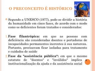 O PRECONCEITO É HISTÓRICO
 Segundo a UNESCO (1977), pode-se dividir a história
da humanidade em cinco fases, de acordo com o modo
como os deficientes foram tratados e considerados:
1.Fase filantrópica: em que as pessoas com
deficiência são consideradas doentes e portadoras de
incapacidades permanentes inerentes à sua natureza.
Portanto, precisavam ficar isoladas para tratamento
e cuidados de saúde
2.Fase da "assistência pública“: em que o mesmo
estatuto de "doentes" e "inválidos" implica a
institucionalização da ajuda e da assistência social
 