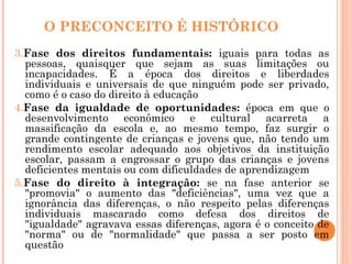 O PRECONCEITO É HISTÓRICO
3.Fase dos direitos fundamentais: iguais para todas as
pessoas, quaisquer que sejam as suas limitações ou
incapacidades. É a época dos direitos e liberdades
individuais e universais de que ninguém pode ser privado,
como é o caso do direito à educação
4.Fase da igualdade de oportunidades: época em que o
desenvolvimento econômico e cultural acarreta a
massificação da escola e, ao mesmo tempo, faz surgir o
grande contingente de crianças e jovens que, não tendo um
rendimento escolar adequado aos objetivos da instituição
escolar, passam a engrossar o grupo das crianças e jovens
deficientes mentais ou com dificuldades de aprendizagem
5.Fase do direito à integração: se na fase anterior se
"promovia" o aumento das "deficiências", uma vez que a
ignorância das diferenças, o não respeito pelas diferenças
individuais mascarado como defesa dos direitos de
"igualdade" agravava essas diferenças, agora é o conceito de
"norma" ou de "normalidade" que passa a ser posto em
questão
 