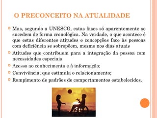 O PRECONCEITO NA ATUALIDADE
 Mas, segundo a UNESCO, estas fases só aparentemente se
sucedem de forma cronológica. Na verdade, o que acontece é
que estas diferentes atitudes e concepções face às pessoas
com deficiência se sobrepõem, mesmo nos dias atuais
 Atitudes que contribuem para a integração da pessoa com
necessidades especiais
 Acesso ao conhecimento e à informação;
 Convivência, que estimula o relacionamento;
 Rompimento de padrões de comportamentos estabelecidos.
 