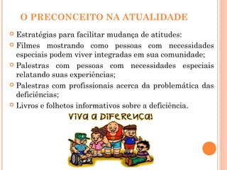 O PRECONCEITO NA ATUALIDADE
 Estratégias para facilitar mudança de atitudes:
 Filmes mostrando como pessoas com necessidades
especiais podem viver integradas em sua comunidade;
 Palestras com pessoas com necessidades especiais
relatando suas experiências;
 Palestras com profissionais acerca da problemática das
deficiências;
 Livros e folhetos informativos sobre a deficiência.
 