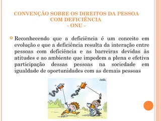 CONVENÇÃO SOBRE OS DIREITOS DA PESSOA
COM DEFICIÊNCIA
- ONU -
 Reconhecendo que a deficiência é um conceito em
evolução e que a deficiência resulta da interação entre
pessoas com deficiência e as barreiras devidas às
atitudes e ao ambiente que impedem a plena e efetiva
participação dessas pessoas na sociedade em
igualdade de oportunidades com as demais pessoas
 