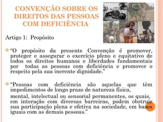 CONVENÇÃO SOBRE OS
DIREITOS DAS PESSOAS
COM DEFICIÊNCIA
Artigo 1: Propósito
 “O propósito da presente Convenção é promover,
proteger e assegurar o exercício pleno e equitativo de
todos os direitos humanos e liberdades fundamentais
por todas as pessoas com deficiência e promover o
respeito pela sua inerente dignidade.”
 “Pessoas com deficiência são aquelas que têm
impedimentos de longo prazo de natureza física,
mental, intelectual ou sensorial permanentes, os quais,
em interação com diversas barreiras, podem obstruir
sua participação plena e efetiva na sociedade, em bases
iguais com as demais pessoas.”
 