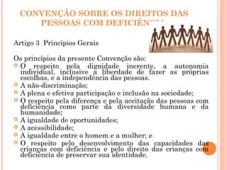 CONVENÇÃO SOBRE OS DIREITOS DAS
PESSOAS COM DEFICIÊNCIA
Artigo 3 Princípios Gerais
Os princípios da presente Convenção são:
 O respeito pela dignidade inerente, a autonomia
individual, inclusive a liberdade de fazer as próprias
escolhas, e a independência das pessoas.
 A não-discriminação;
 A plena e efetiva participação e inclusão na sociedade;
 O respeito pela diferença e pela aceitação das pessoas com
deficiência como parte da diversidade humana e da
humanidade;
 A igualdade de oportunidades;
 A acessibilidade;
 A igualdade entre o homem e a mulher; e
 O respeito pelo desenvolvimento das capacidades das
crianças com deficiência e pelo direito das crianças com
deficiência de preservar sua identidade.
 