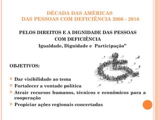 DÉCADA DAS AMÉRICAS
DAS PESSOAS COM DEFICIÊNCIA 2006 - 2016
PELOS DIREITOS E A DIGNIDADE DAS PESSOAS
COM DEFICIÊNCIA
Igualdade, Dignidade e Participação”
OBJETIVOS:
 Dar visibilidade ao tema
 Fortalecer a vontade política
 Atrair recursos humanos, técnicos e econômicos para a
cooperação
 Propiciar ações regionais concertadas
 