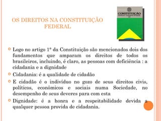 OS DIREITOS NA CONSTITUIÇÃO
FEDERAL
 Logo no artigo 1° da Constituição são mencionados dois dos
fundamentos que amparam os direitos de todos os
brasileiros, incluindo, é claro, as pessoas com deficiência : a
cidadania e a dignidade
 Cidadania: é a qualidade de cidadão
 E cidadão é o indivíduo no gozo de seus direitos civis,
políticos, econômicos e sociais numa Sociedade, no
desempenho de seus deveres para com esta
 Dignidade: é a honra e a respeitabilidade devida a
qualquer pessoa provida de cidadania.
 