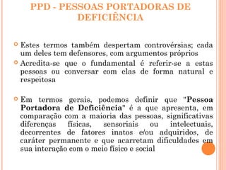 PPD - PESSOAS PORTADORAS DE
DEFICIÊNCIA
 Estes termos também despertam controvérsias; cada
um deles tem defensores, com argumentos próprios
 Acredita-se que o fundamental é referir-se a estas
pessoas ou conversar com elas de forma natural e
respeitosa
 Em termos gerais, podemos definir que "Pessoa
Portadora de Deficiência" é a que apresenta, em
comparação com a maioria das pessoas, significativas
diferenças físicas, sensoriais ou intelectuais,
decorrentes de fatores inatos e/ou adquiridos, de
caráter permanente e que acarretam dificuldades em
sua interação com o meio físico e social
 
