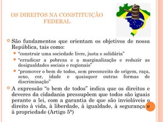 OS DIREITOS NA CONSTITUIÇÃO
FEDERAL
 São fundamentos que orientam os objetivos de nossa
República, tais como:
 “construir uma sociedade livre, justa e solidária”
 “erradicar a pobreza e a marginalização e reduzir as
desigualdades sociais e regionais”
 “promover o bem de todos, sem preconceito de origem, raça,
sexo, cor, idade e quaisquer outras formas de
discriminação”
 A expressão “o bem de todos” indica que os direitos e
deveres da cidadania pressupõem que todos são iguais
perante a lei, com a garantia de que são invioláveis o
direito à vida, à liberdade, à igualdade, à segurança e
à propriedade (Artigo 5°)
 