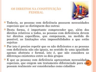 OS DIREITOS NA CONSTITUIÇÃO
FEDERAL
 Todavia, as pessoas com deficiência possuem necessidades
especiais que as distinguem das outras
 Desta forma, é importante compreender que, além dos
direitos relativos a todos, as pessoas com deficiência devem
ter direitos específicos, que compensem, na medida do
possível, as limitações e/ou impossibilidades a que estão
sujeitas
 Por isto é preciso repetir que os não deficientes e as pessoas
com deficiência não são iguais, no sentido de uma igualdade
apenas abstrata e formal, isto é, que não considera as
diferenças existentes entre os dois grupos
 E que as pessoas com deficiência apresentam necessidades
especiais, que exigem um tratamento diferenciado para que
possam realmente ser consideradas como cidadãos
 