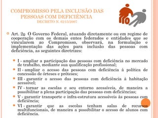 COMPROMISSO PELA INCLUSÃO DAS
PESSOAS COM DEFICIÊNCIA
DECRETO N. 6215/2007
 Art. 2o  O Governo Federal, atuando diretamente ou em regime de
cooperação com os demais entes federados e entidades que se
vincularem ao Compromisso, observará, na formulação e
implementação das ações para inclusão das pessoas com
deficiência, as seguintes diretrizes:
 I - ampliar a participação das pessoas com deficiência no mercado
de trabalho, mediante sua qualificação profissional;
 II - ampliar o acesso das pessoas com deficiência à política de
concessão de órteses e próteses;
 III - garantir o acesso das pessoas com deficiência à habitação
acessível;
 IV - tornar as escolas e seu entorno acessíveis, de maneira a
possibilitar a plena participação das pessoas com deficiências;
 V - garantir transporte e infra-estrutura acessíveis às pessoas com
deficiência;
 VI - garantir que as escolas tenham salas de recursos
multifuncionais, de maneira a possibilitar o acesso de alunos com
deficiência. 
 